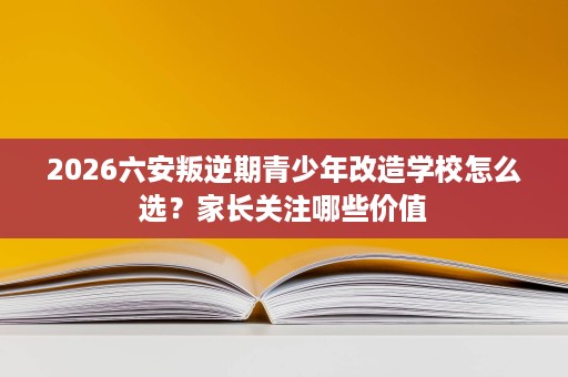2026六安叛逆期青少年改造学校怎么选？家长关注哪些价值