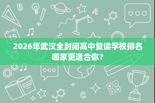 2026年武汉全封闭高中复读学校排名哪家更适合你？