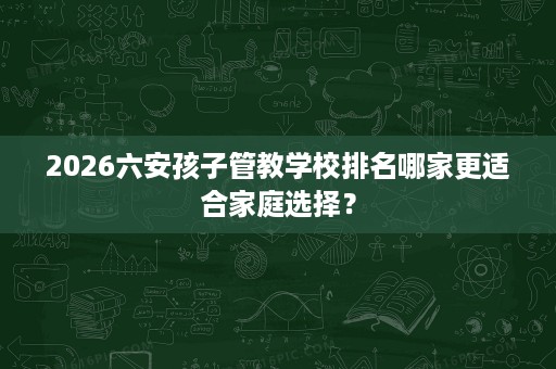 2026六安孩子管教学校排名哪家更适合家庭选择？