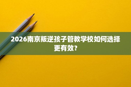 2026南京叛逆孩子管教学校如何选择更有效？