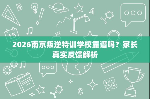 2026南京叛逆特训学校靠谱吗？家长真实反馈解析