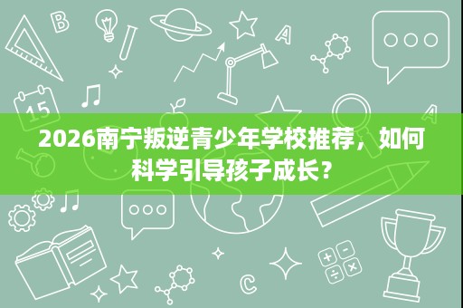 2026南宁叛逆青少年学校推荐，如何科学引导孩子成长？