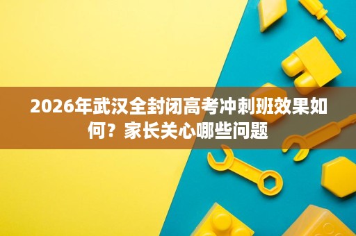 2026年武汉全封闭高考冲刺班效果如何？家长关心哪些问题