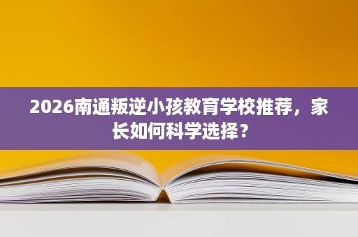 2026南通叛逆小孩教育学校推荐，家长如何科学选择？