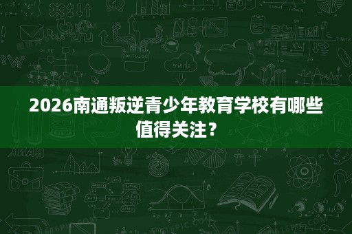 2026南通叛逆青少年教育学校有哪些值得关注？