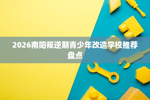 2026南阳叛逆期青少年改造学校推荐盘点
