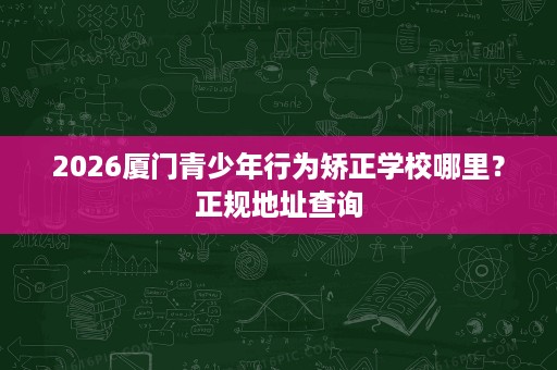 2026厦门青少年行为矫正学校哪里？正规地址查询