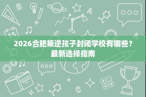 2026合肥叛逆孩子封闭学校有哪些？最新选择指南