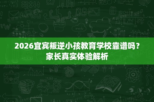2026宜宾叛逆小孩教育学校靠谱吗？家长真实体验解析
