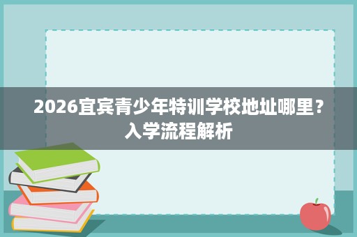2026宜宾青少年特训学校地址哪里？入学流程解析