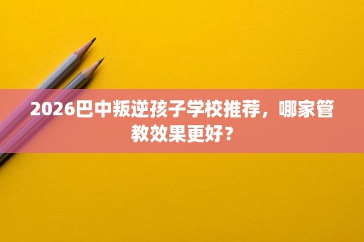 2026巴中叛逆孩子学校推荐，哪家管教效果更好？
