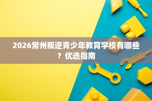2026常州叛逆青少年教育学校有哪些？优选指南