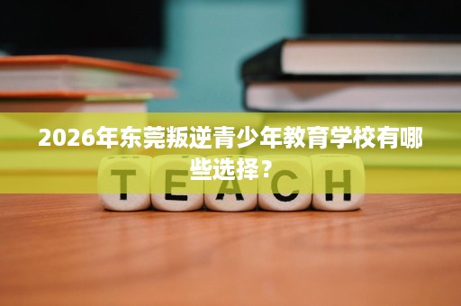 2026年东莞叛逆青少年教育学校有哪些选择？