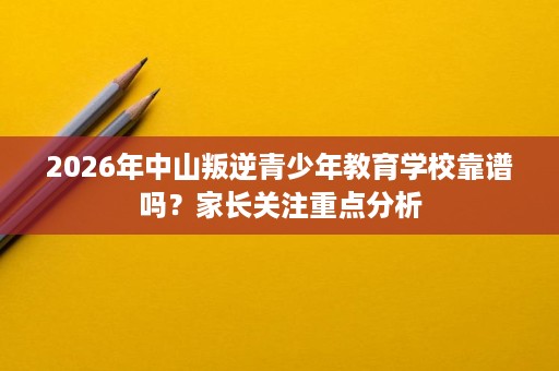 2026年中山叛逆青少年教育学校靠谱吗？家长关注重点分析