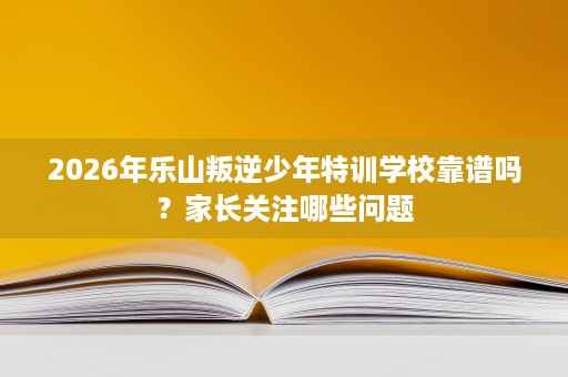 2026年乐山叛逆少年特训学校靠谱吗？家长关注哪些问题