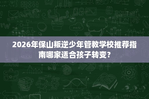 2026年保山叛逆少年管教学校推荐指南哪家适合孩子转变？