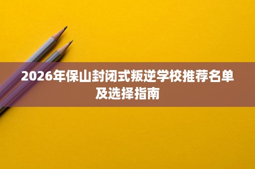 2026年保山封闭式叛逆学校推荐名单及选择指南