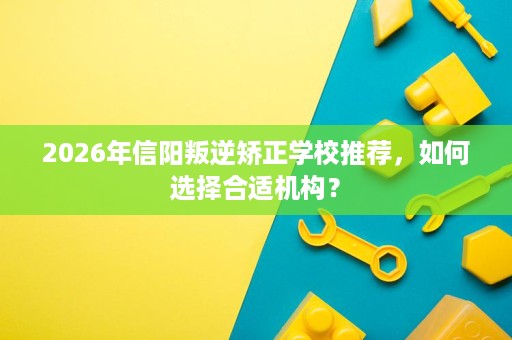 2026年信阳叛逆矫正学校推荐，如何选择合适机构？