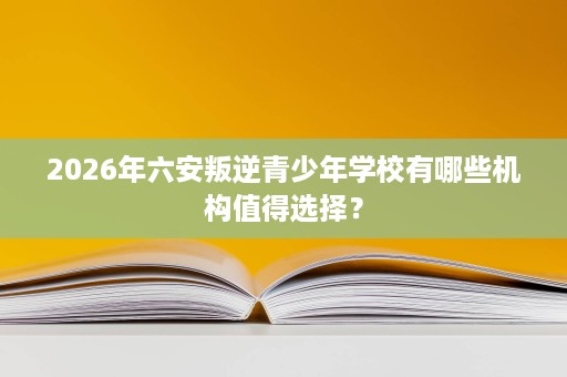 2026年六安叛逆青少年学校有哪些机构值得选择？