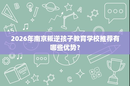2026年南京叛逆孩子教育学校推荐有哪些优势？