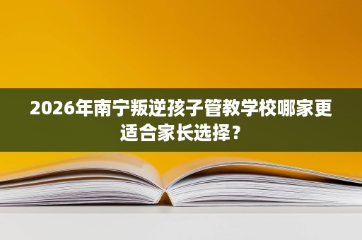 2026年南宁叛逆孩子管教学校哪家更适合家长选择？