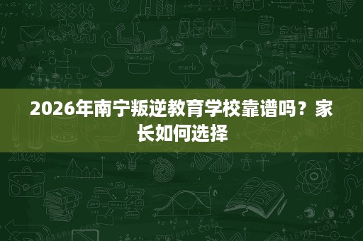 2026年南宁叛逆教育学校靠谱吗？家长如何选择