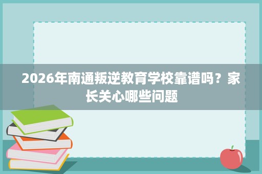 2026年南通叛逆教育学校靠谱吗？家长关心哪些问题