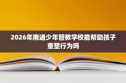 2026年南通少年管教学校能帮助孩子重塑行为吗