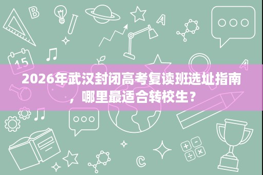 2026年武汉封闭高考复读班选址指南，哪里最适合转校生？