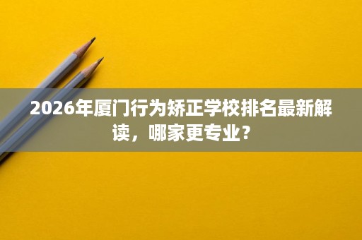 2026年厦门行为矫正学校排名最新解读，哪家更专业？