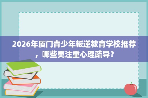 2026年厦门青少年叛逆教育学校推荐，哪些更注重心理疏导？