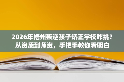 2026年梧州叛逆孩子矫正学校咋挑？从资质到师资，手把手教你看明白