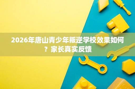 2026年唐山青少年叛逆学校效果如何？家长真实反馈