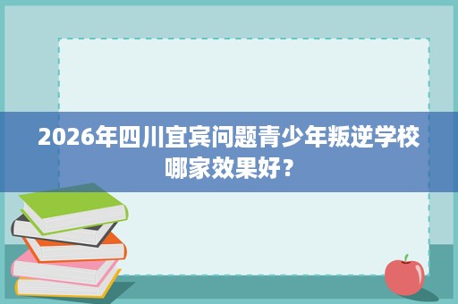 2026年四川宜宾问题青少年叛逆学校哪家效果好？