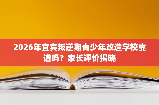 2026年宜宾叛逆期青少年改造学校靠谱吗？家长评价揭晓