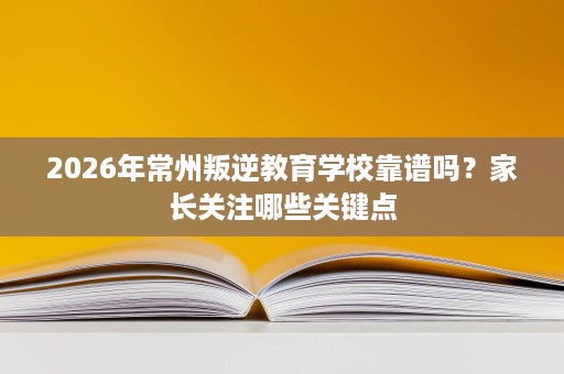 2026年常州叛逆教育学校靠谱吗？家长关注哪些关键点