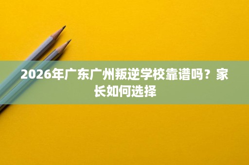 2026年广东广州叛逆学校靠谱吗？家长如何选择