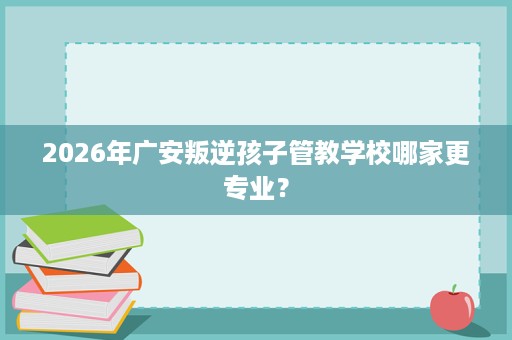2026年广安叛逆孩子管教学校哪家更专业？