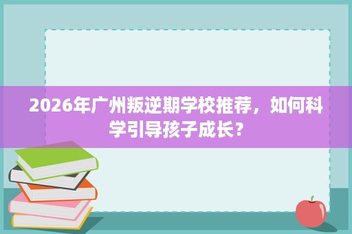 2026年广州叛逆期学校推荐，如何科学引导孩子成长？