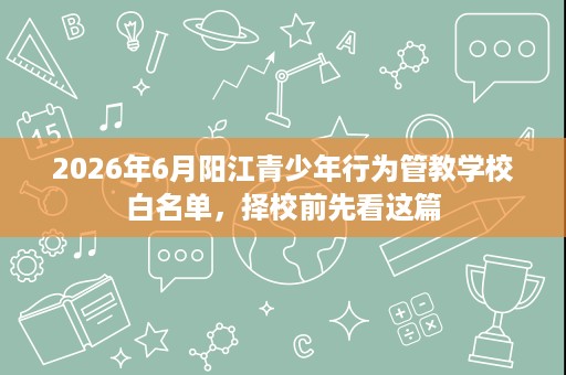 2026年6月阳江青少年行为管教学校白名单，择校前先看这篇