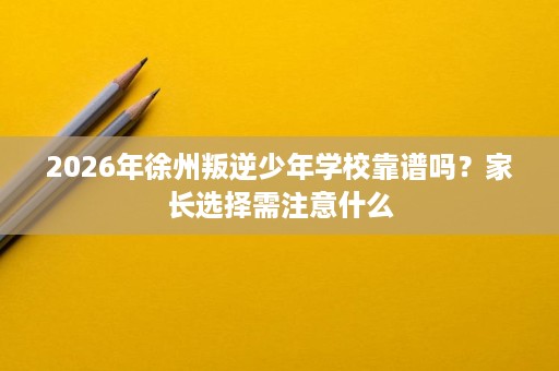 2026年徐州叛逆少年学校靠谱吗？家长选择需注意什么