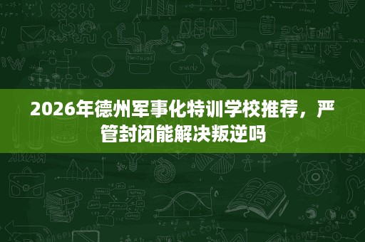 2026年德州军事化特训学校推荐，严管封闭能解决叛逆吗