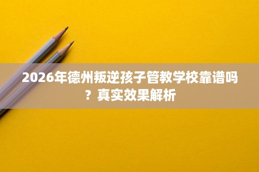 2026年德州叛逆孩子管教学校靠谱吗？真实效果解析