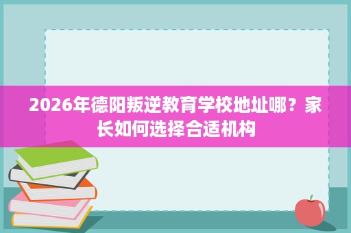 2026年德阳叛逆教育学校地址哪？家长如何选择合适机构