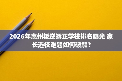 2026年惠州叛逆矫正学校排名曝光 家长选校难题如何破解？