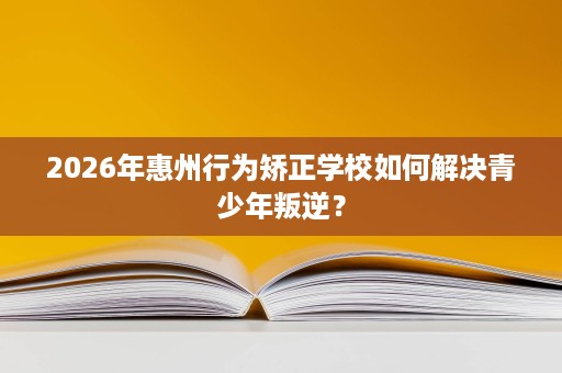 2026年惠州行为矫正学校如何解决青少年叛逆？