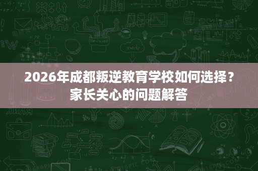 2026年成都叛逆教育学校如何选择？家长关心的问题解答
