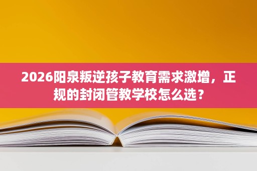 2026阳泉叛逆孩子教育需求激增，正规的封闭管教学校怎么选？