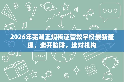 2026年芜湖正规叛逆管教学校最新整理，避开陷阱，选对机构