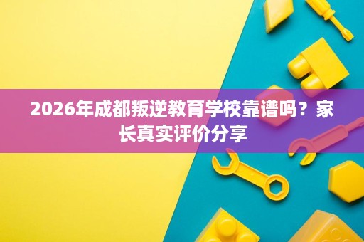 2026年成都叛逆教育学校靠谱吗？家长真实评价分享
